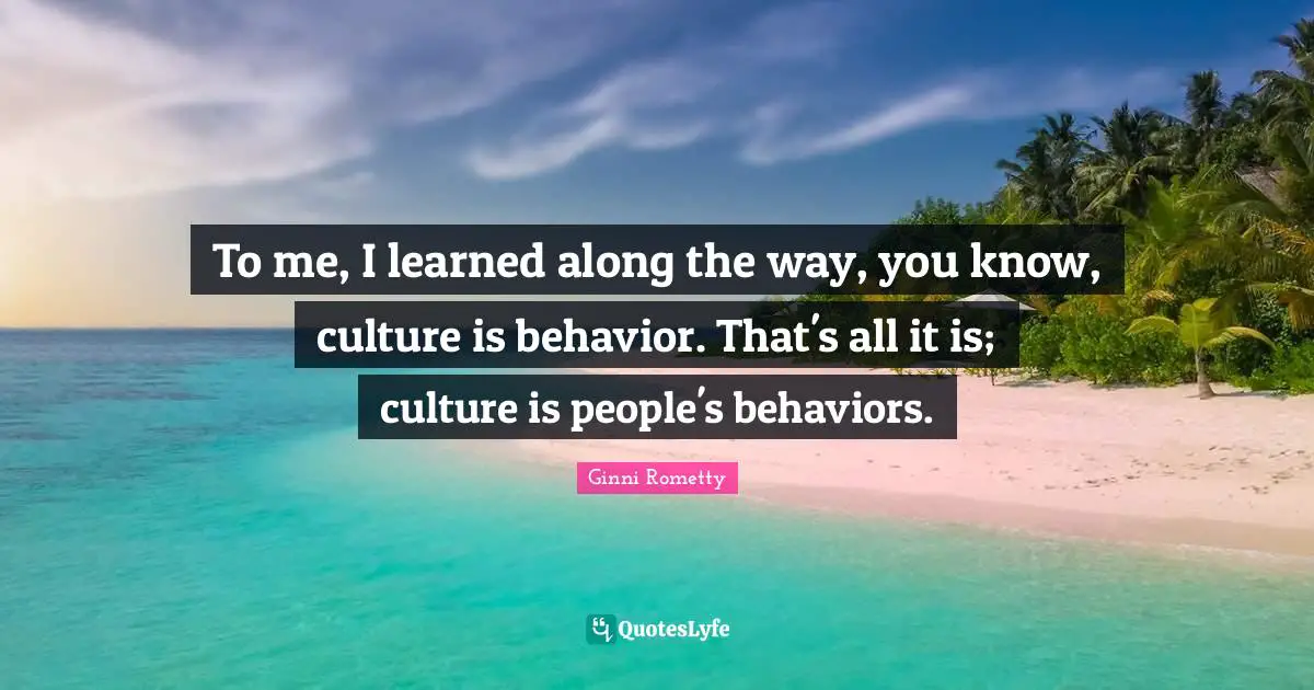 To me, I learned along the way, you know, culture is behavior. That's all it is; culture is people's behaviors.
