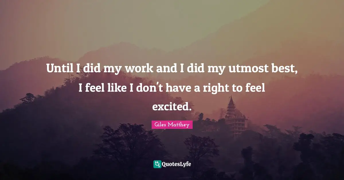 Until I did my work and I did my utmost best, I feel like I don't have a right to feel excited.