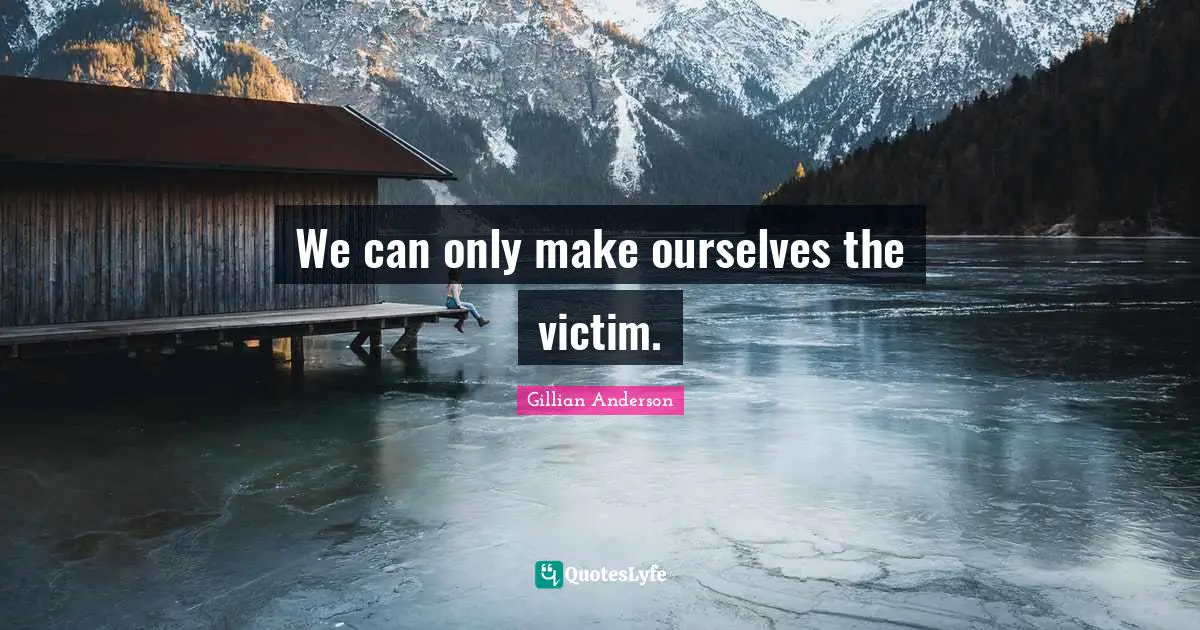 We can only make ourselves the victim.