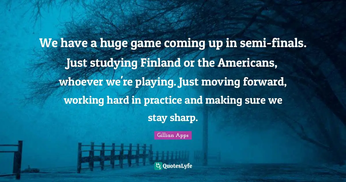 We have a huge game coming up in semi-finals. Just studying Finland or the Americans, whoever we're playing. Just moving forward, working hard in practice and making sure we stay sharp.