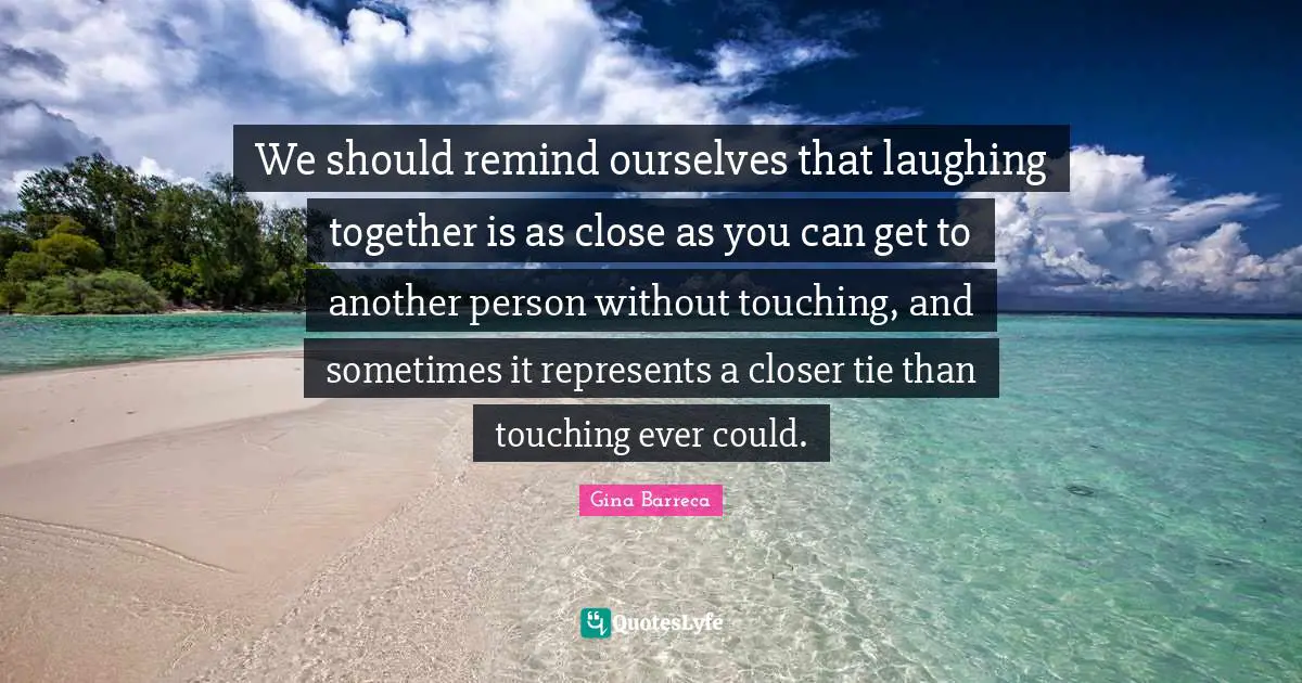 We should remind ourselves that laughing together is as close as you can get to another person without touching, and sometimes it represents a closer tie than touching ever could.