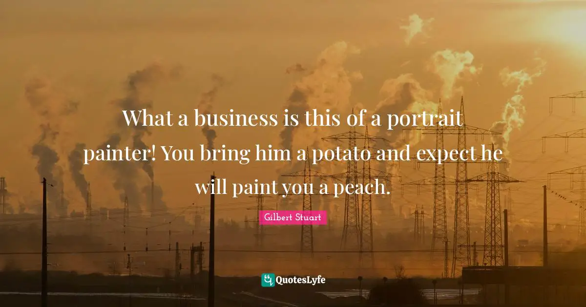 What a business is this of a portrait painter! You bring him a potato and expect he will paint you a peach.
