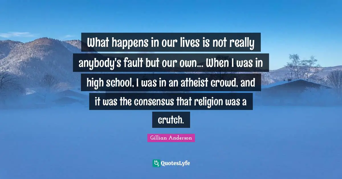 What happens in our lives is not really anybody's fault but our own... When I was in high school, I was in an atheist crowd, and it was the consensus that religion was a crutch.