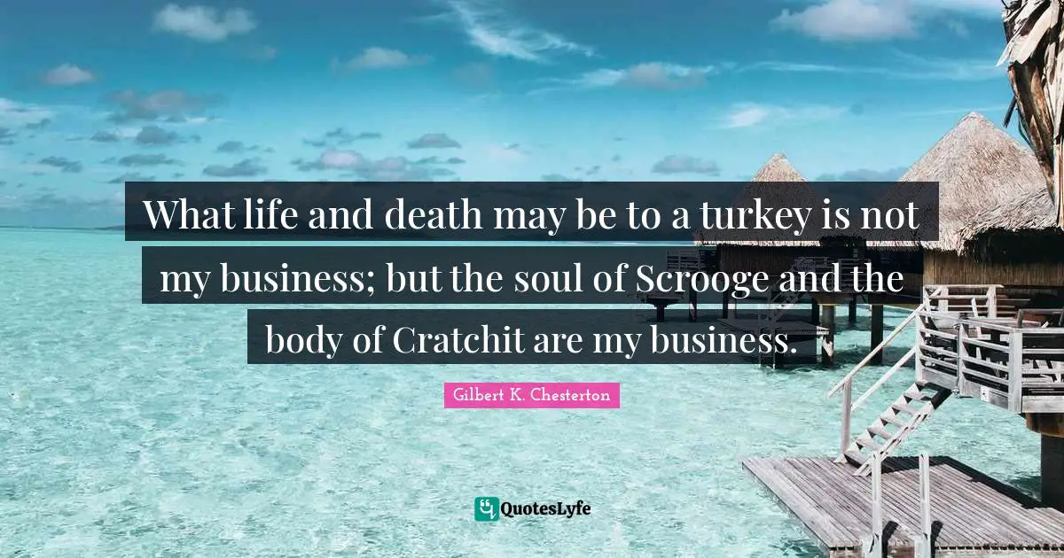 What life and death may be to a turkey is not my business; but the soul of Scrooge and the body of Cratchit are my business.