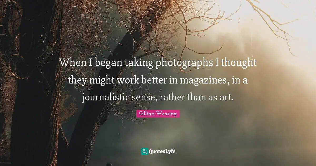 When I began taking photographs I thought they might work better in magazines, in a journalistic sense, rather than as art.