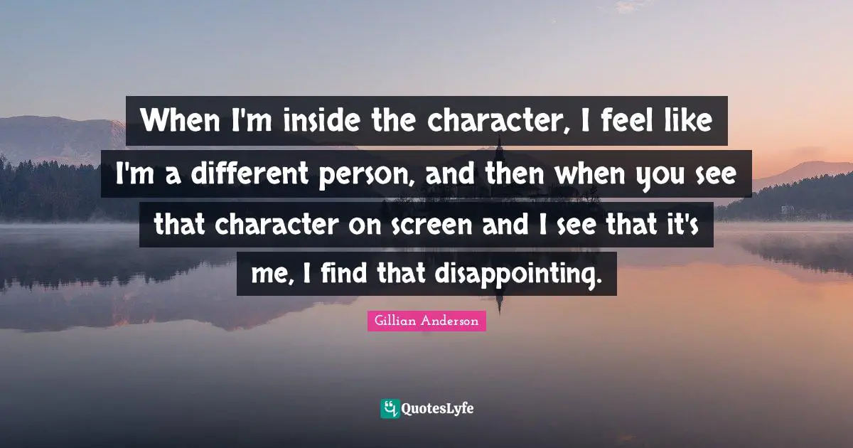 When I'm inside the character, I feel like I'm a different person, and then when you see that character on screen and I see that it's me, I find that disappointing.