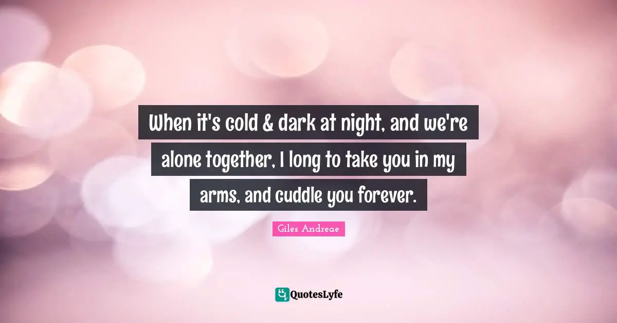 When it's cold & dark at night, and we're alone together, I long to take you in my arms, and cuddle you forever.