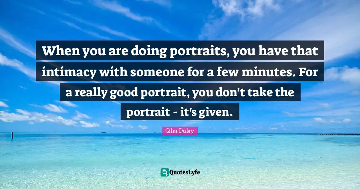 When you are doing portraits, you have that intimacy with someone for a few minutes. For a really good portrait, you don't take the portrait - it's given.