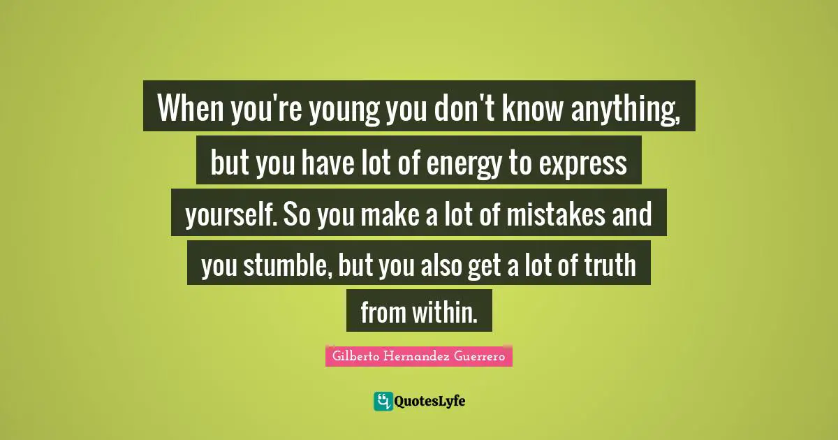 When you're young you don't know anything, but you have lot of energy to express yourself. So you make a lot of mistakes and you stumble, but you also get a lot of truth from within.