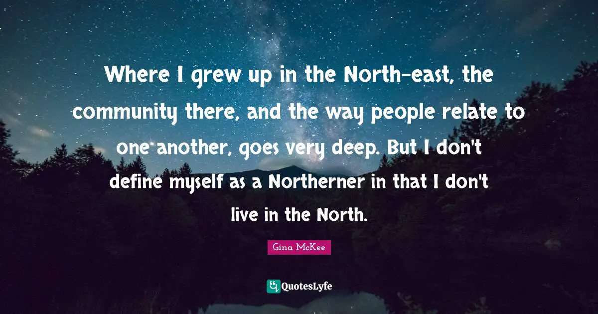 Where I grew up in the North-east, the community there, and the way people relate to one another, goes very deep. But I don't define myself as a Northerner in that I don't live in the North.