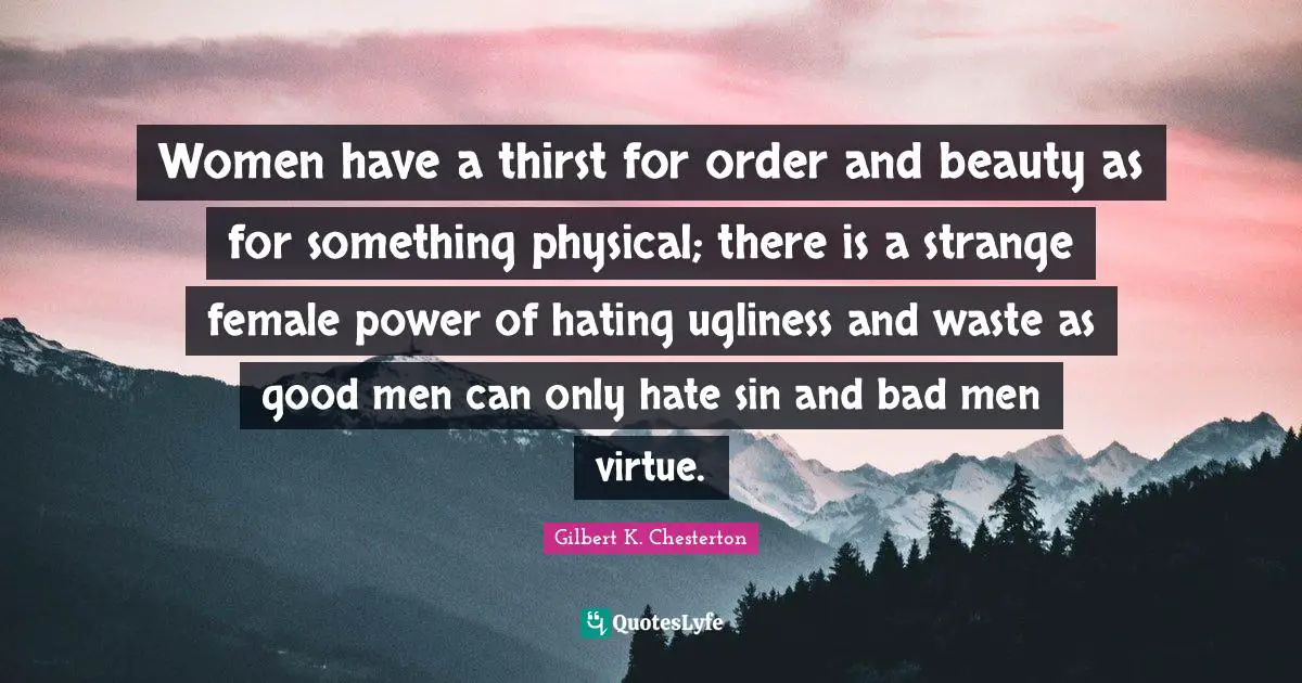Women have a thirst for order and beauty as for something physical; there is a strange female power of hating ugliness and waste as good men can only hate sin and bad men virtue.