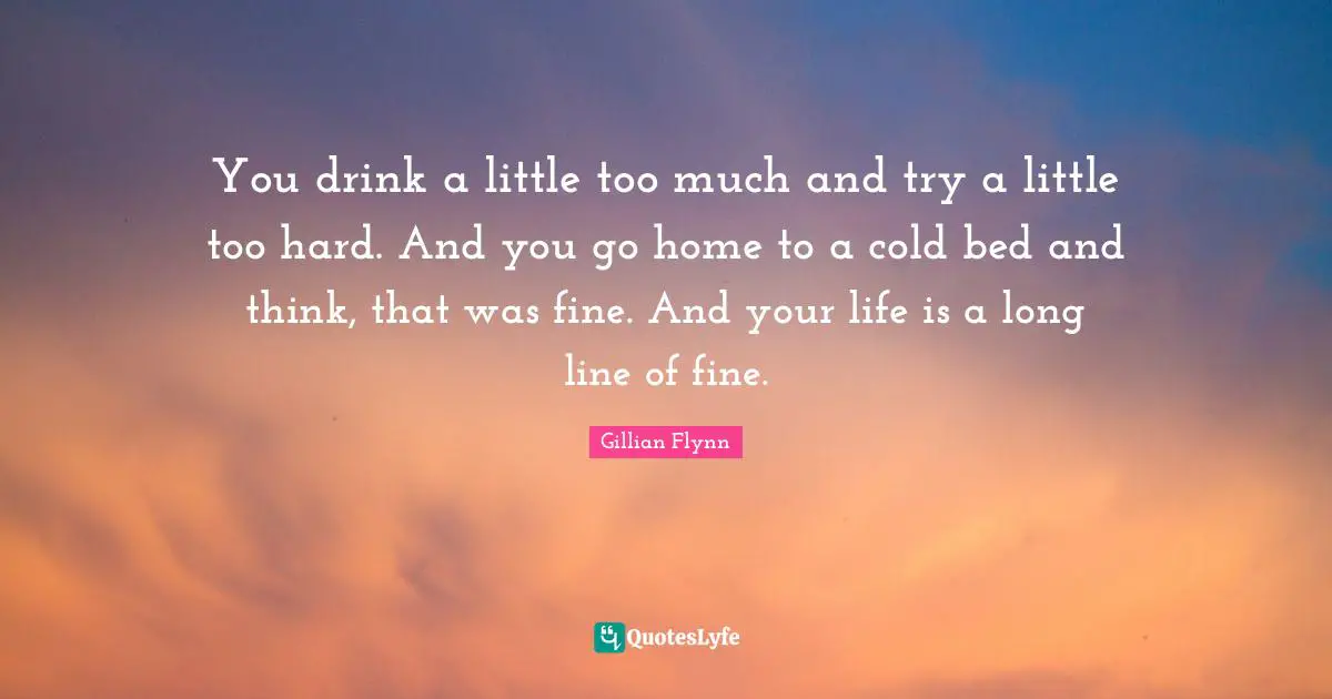 You drink a little too much and try a little too hard. And you go home to a cold bed and think, that was fine. And your life is a long line of fine.