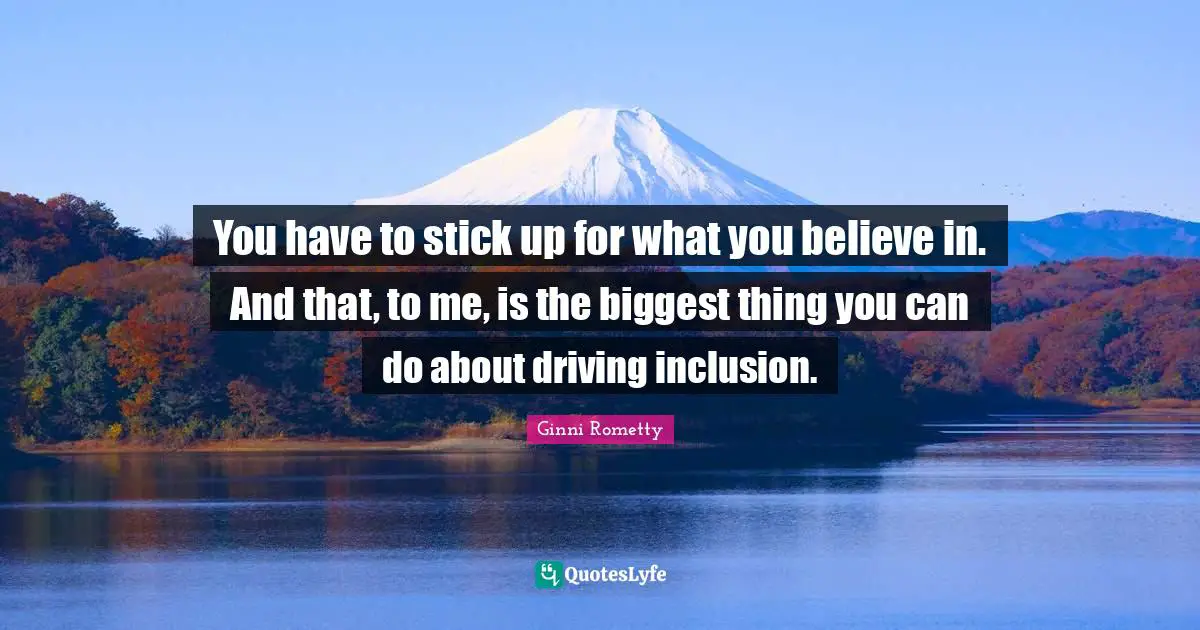 You have to stick up for what you believe in. And that, to me, is the biggest thing you can do about driving inclusion.