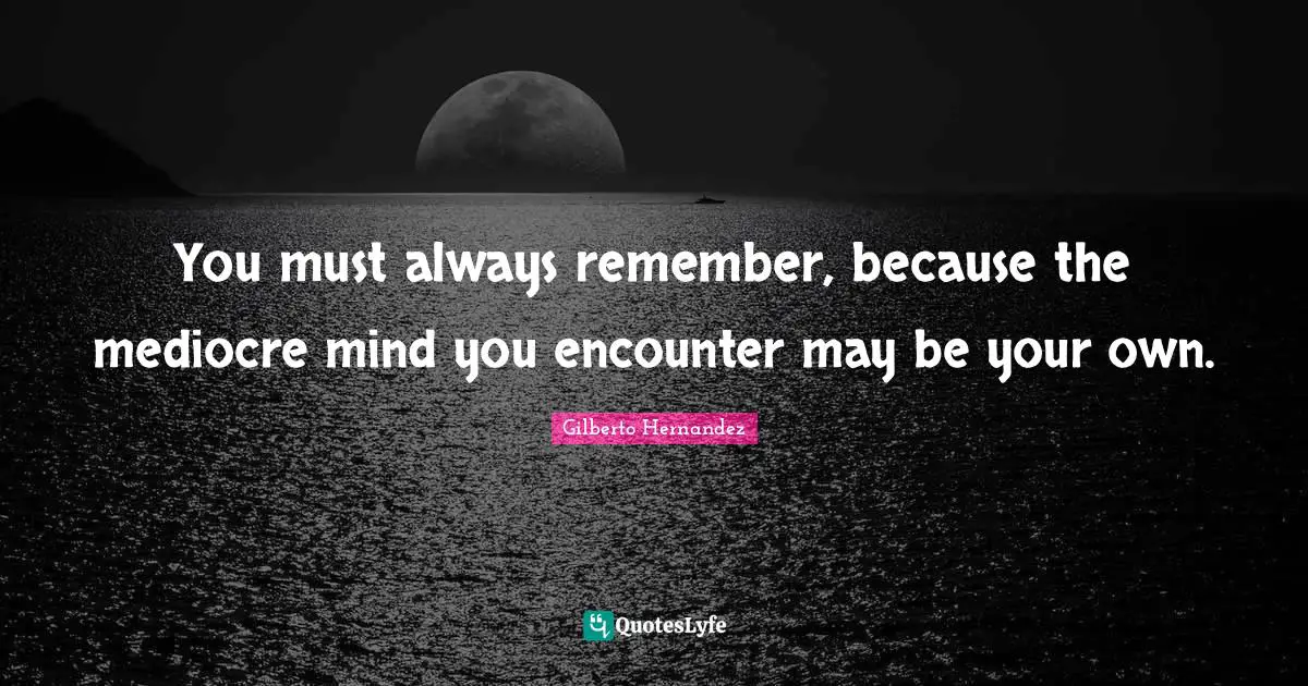 You must always remember, because the mediocre mind you encounter may be your own.