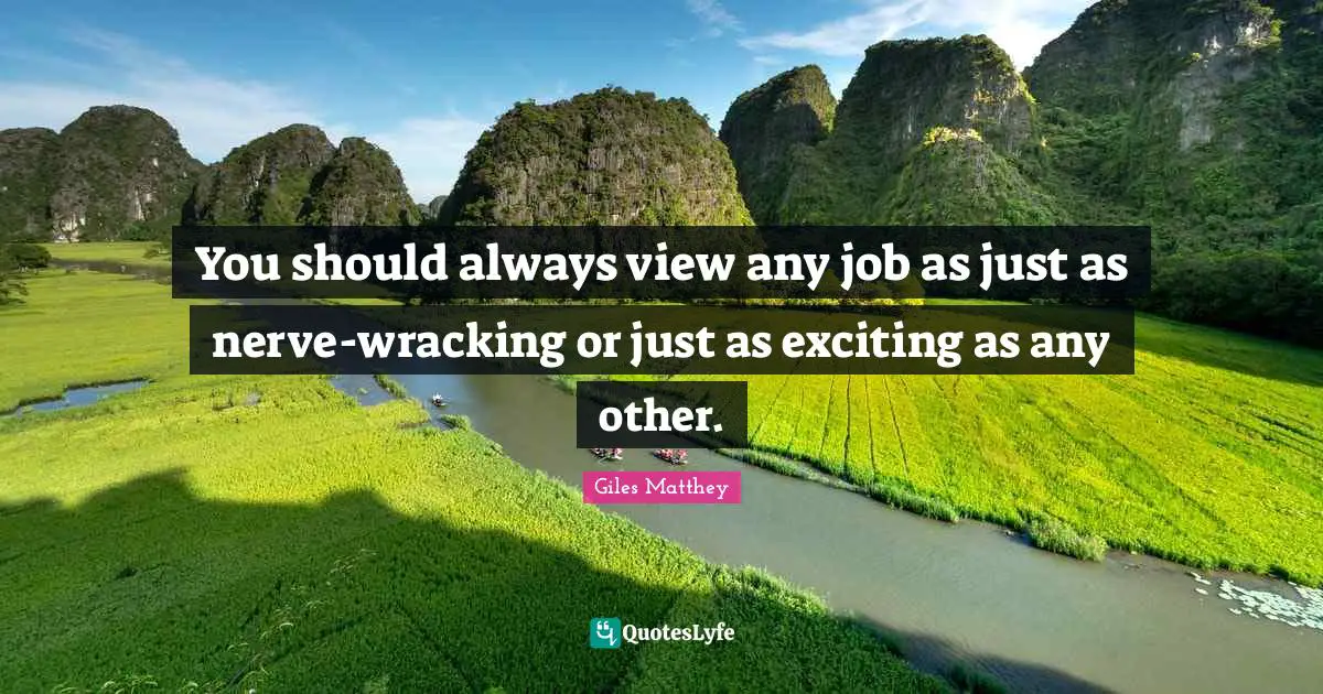 You should always view any job as just as nerve-wracking or just as exciting as any other.