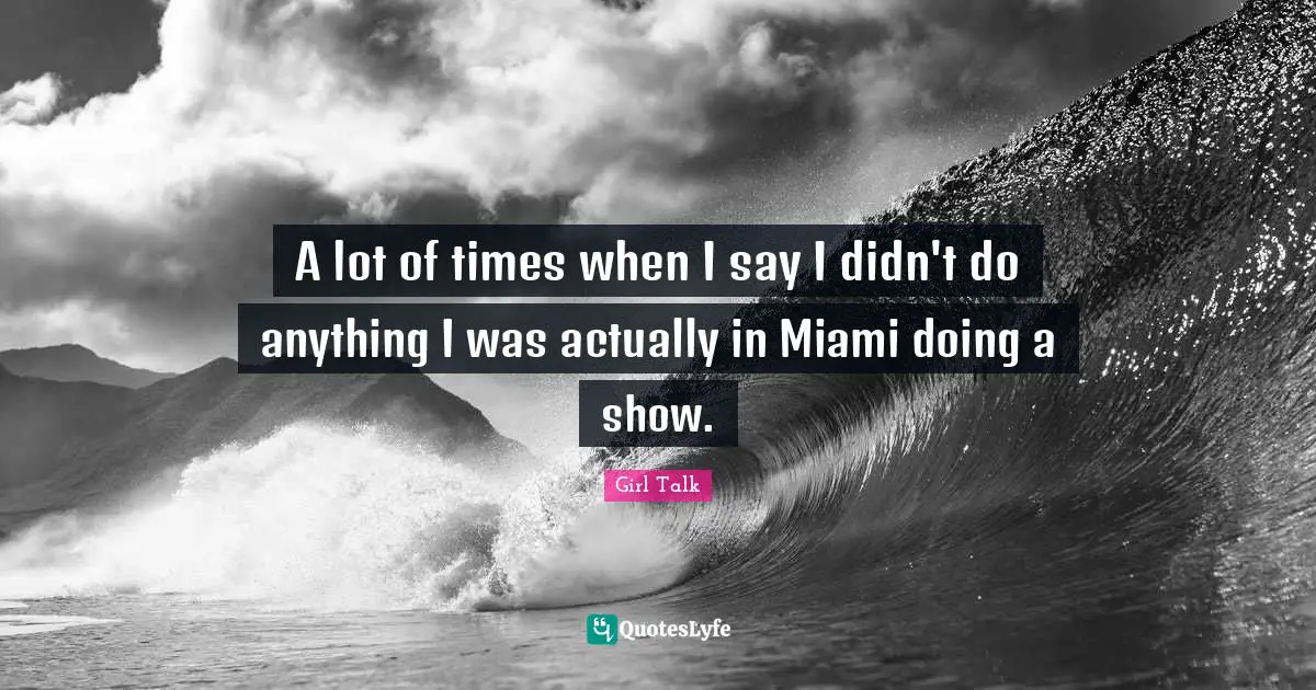 Girl Talk Quotes: "A lot of times when I say I didn't do anything I was actually in Miami doing a show."