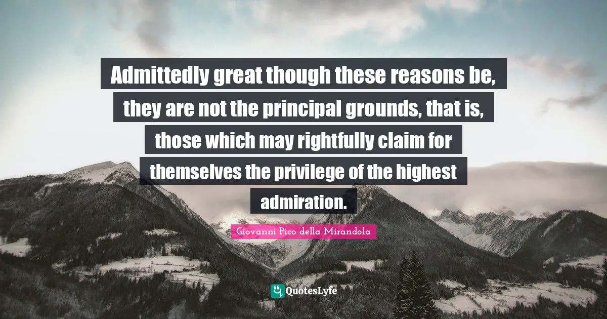 Giovanni Pico Della Mirandola Quotes: "Admittedly great though these reasons be, they are not the principal grounds, that is, those which may rightfully claim for themselves the privilege of the highest admiration."