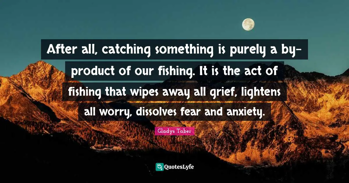 After all, catching something is purely a by-product of our fishing. It is the act of fishing that wipes away all grief, lightens all worry, dissolves fear and anxiety.