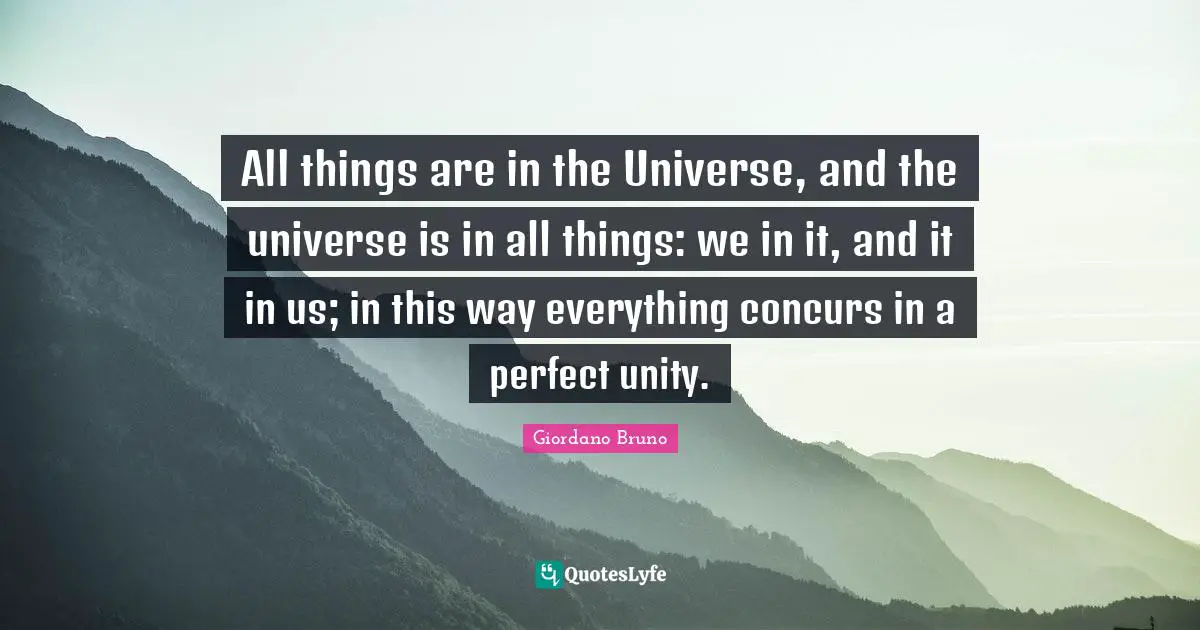 All things are in the Universe, and the universe is in all things: we in it, and it in us; in this way everything concurs in a perfect unity.
