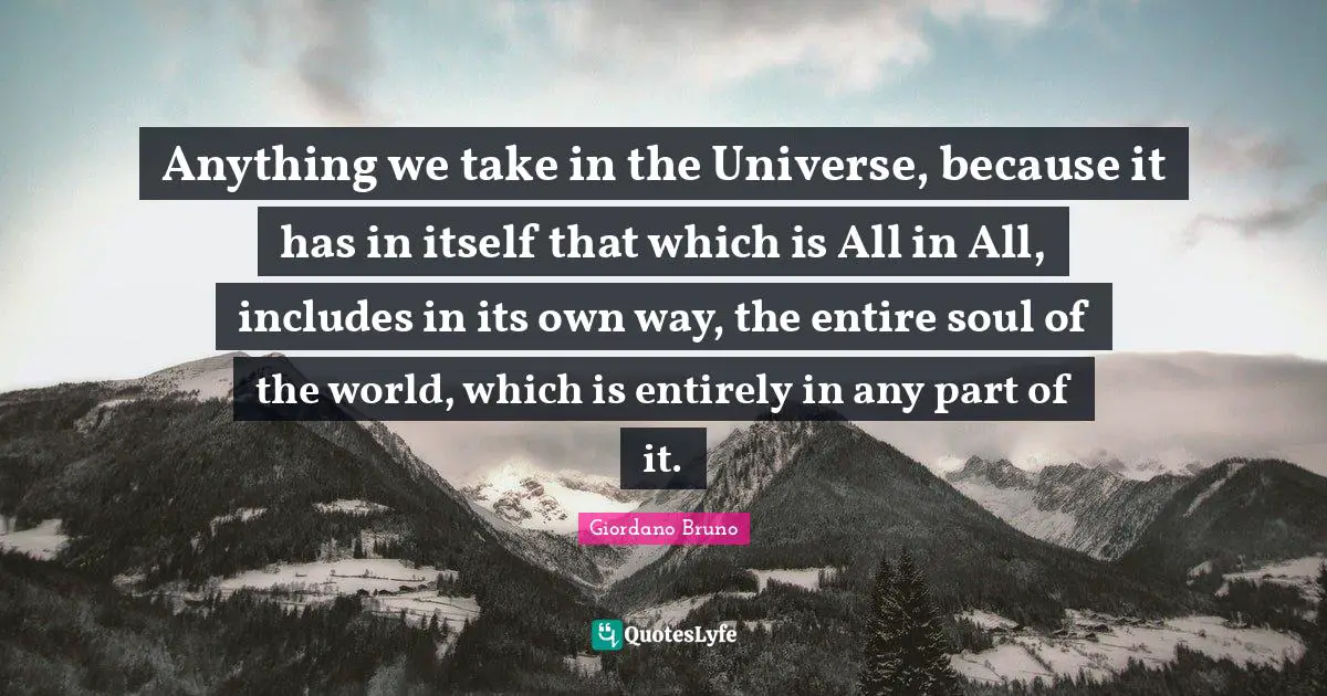 Giordano Bruno Quotes: "Anything we take in the Universe, because it has in itself that which is All in All, includes in its own way, the entire soul of the world, which is entirely in any part of it."