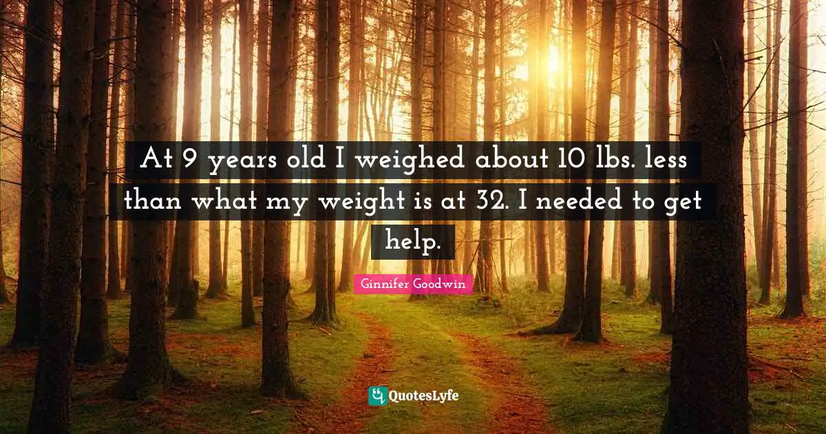 At 9 years old I weighed about 10 lbs. less than what my weight is at 32. I needed to get help.