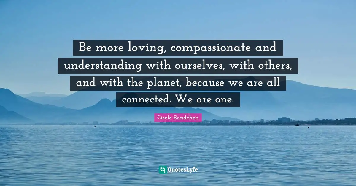 Be more loving, compassionate and understanding with ourselves, with others, and with the planet, because we are all connected. We are one.