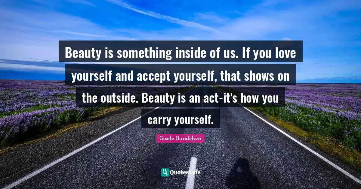 Beauty is something inside of us. If you love yourself and accept yourself, that shows on the outside. Beauty is an act-it's how you carry yourself.