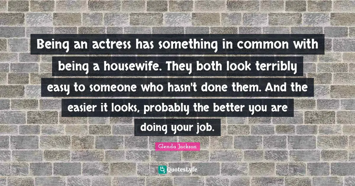 Glenda Jackson Quotes: "Being an actress has something in common with being a housewife. They both look terribly easy to someone who hasn't done them. And the easier it looks, probably the better you are doing your job."