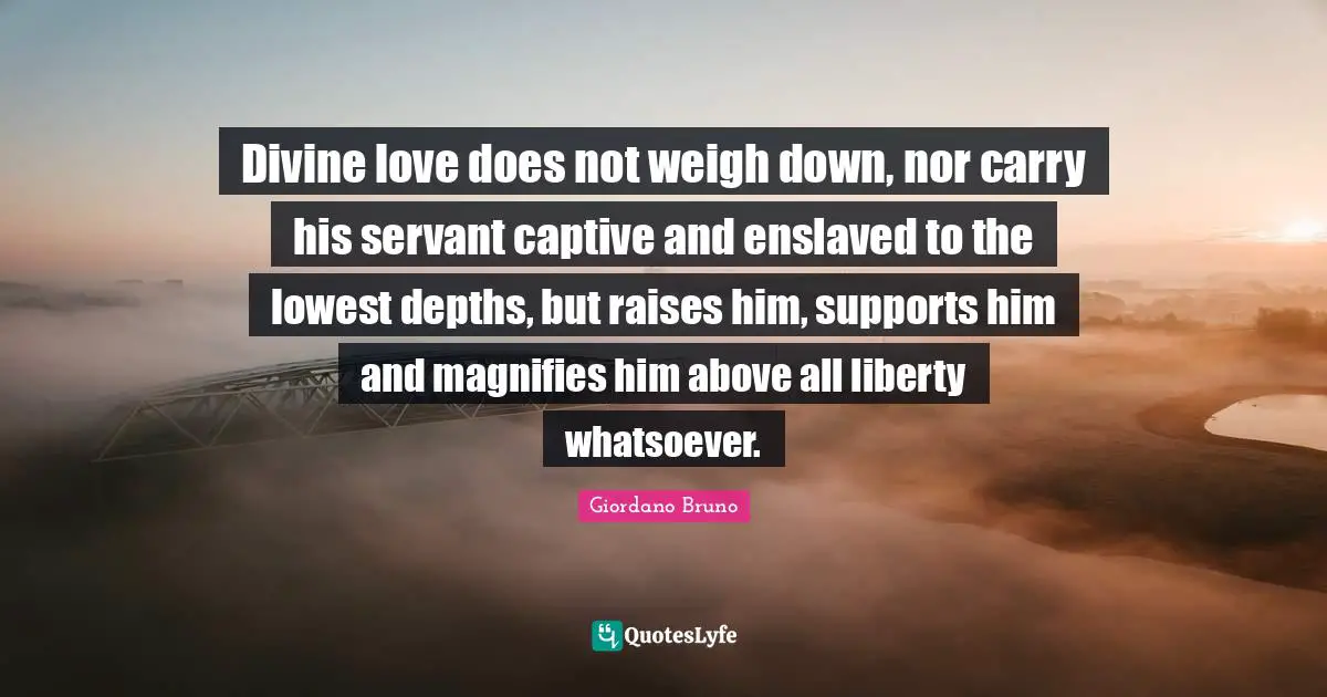 Giordano Bruno Quotes: "Divine love does not weigh down, nor carry his servant captive and enslaved to the lowest depths, but raises him, supports him and magnifies him above all liberty whatsoever."