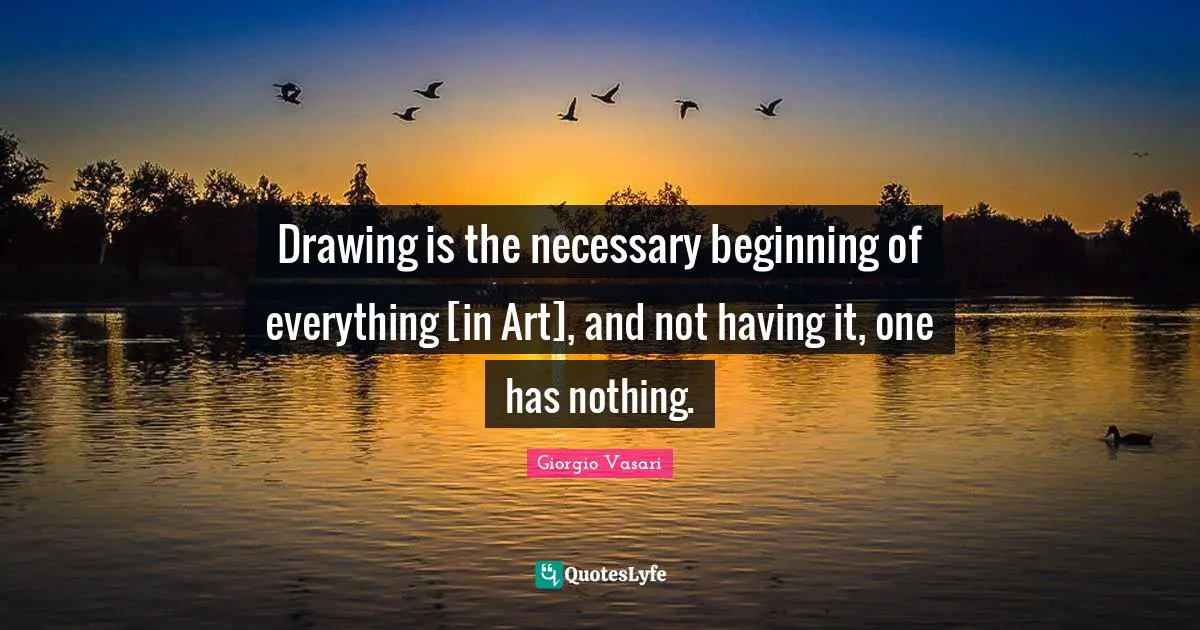 Drawing is the necessary beginning of everything [in Art], and not having it, one has nothing.
