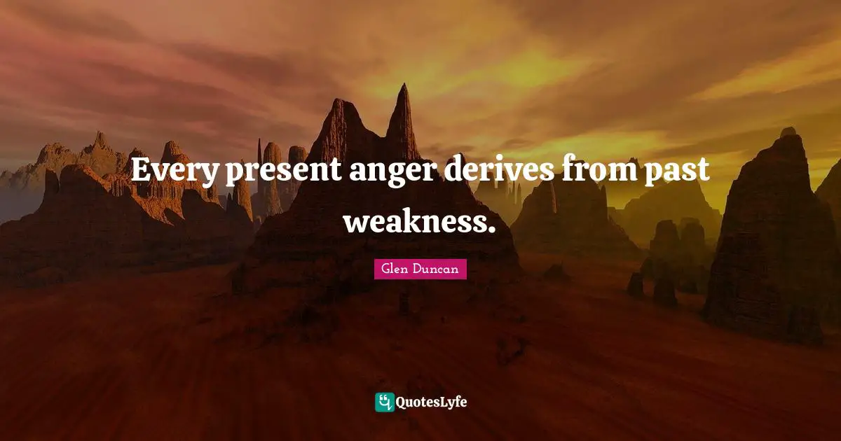 Every present anger derives from past weakness.