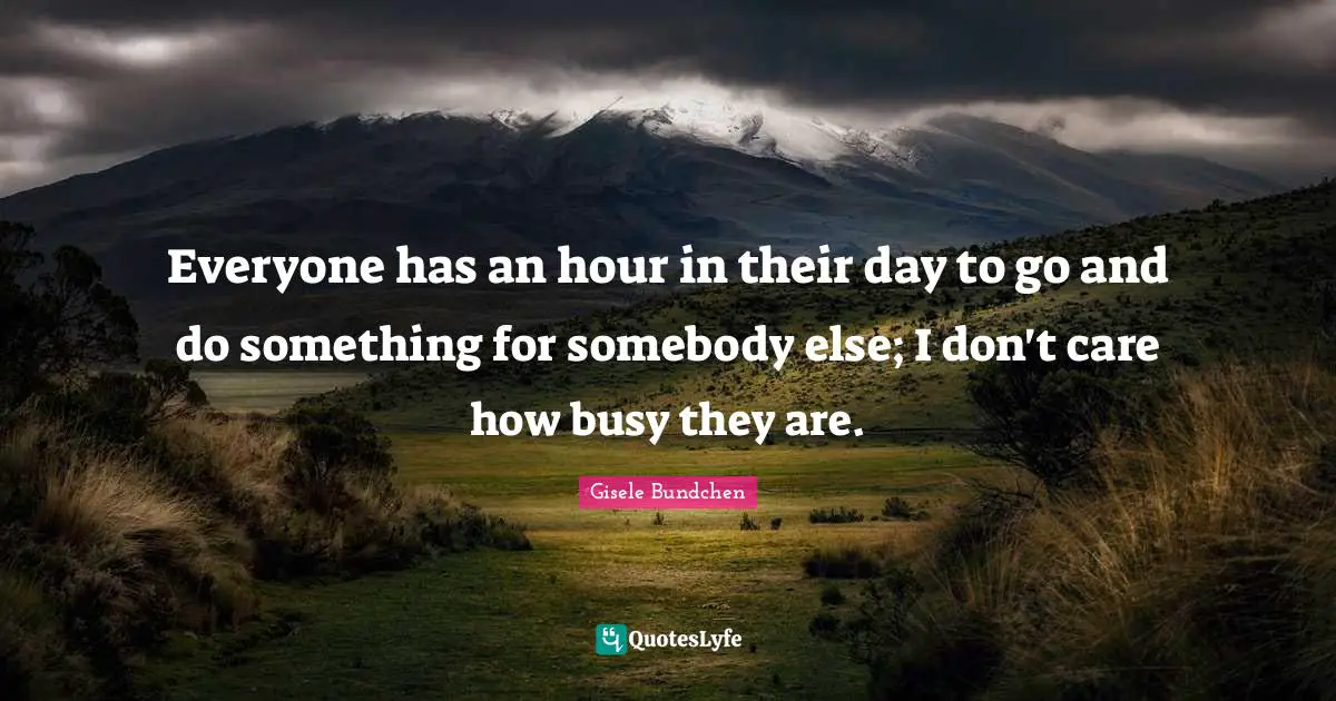Everyone has an hour in their day to go and do something for somebody else; I don't care how busy they are.