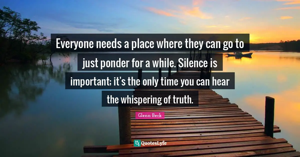 Everyone needs a place where they can go to just ponder for a while. Silence is important; it's the only time you can hear the whispering of truth.