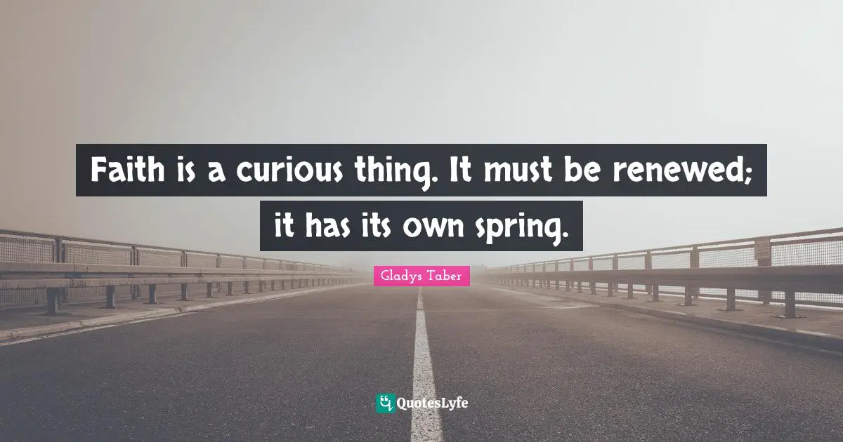 Faith is a curious thing. It must be renewed; it has its own spring.