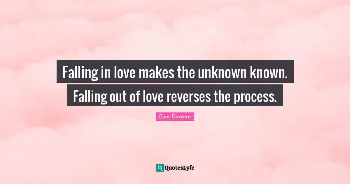 Falling in love makes the unknown known. Falling out of love reverses the process.
