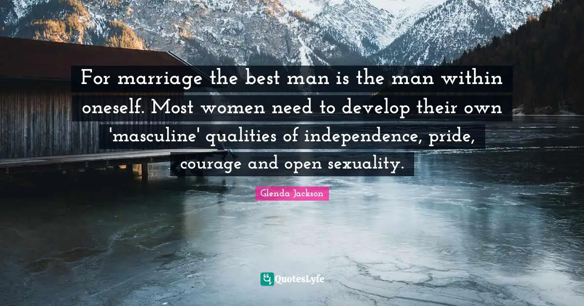 Glenda Jackson Quotes: "For marriage the best man is the man within oneself. Most women need to develop their own 'masculine' qualities of independence, pride, courage and open sexuality."