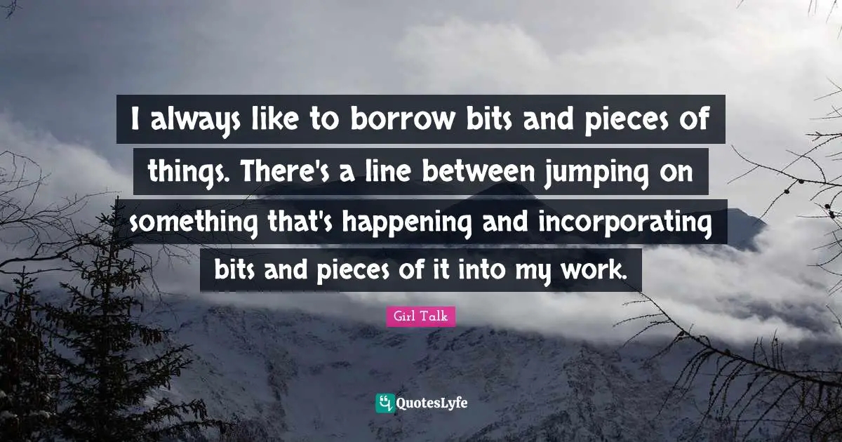 Girl Talk Quotes: "I always like to borrow bits and pieces of things. There's a line between jumping on something that's happening and incorporating bits and pieces of it into my work."
