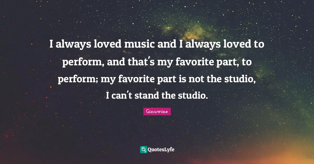 I always loved music and I always loved to perform, and that's my favorite part, to perform; my favorite part is not the studio, I can't stand the studio.