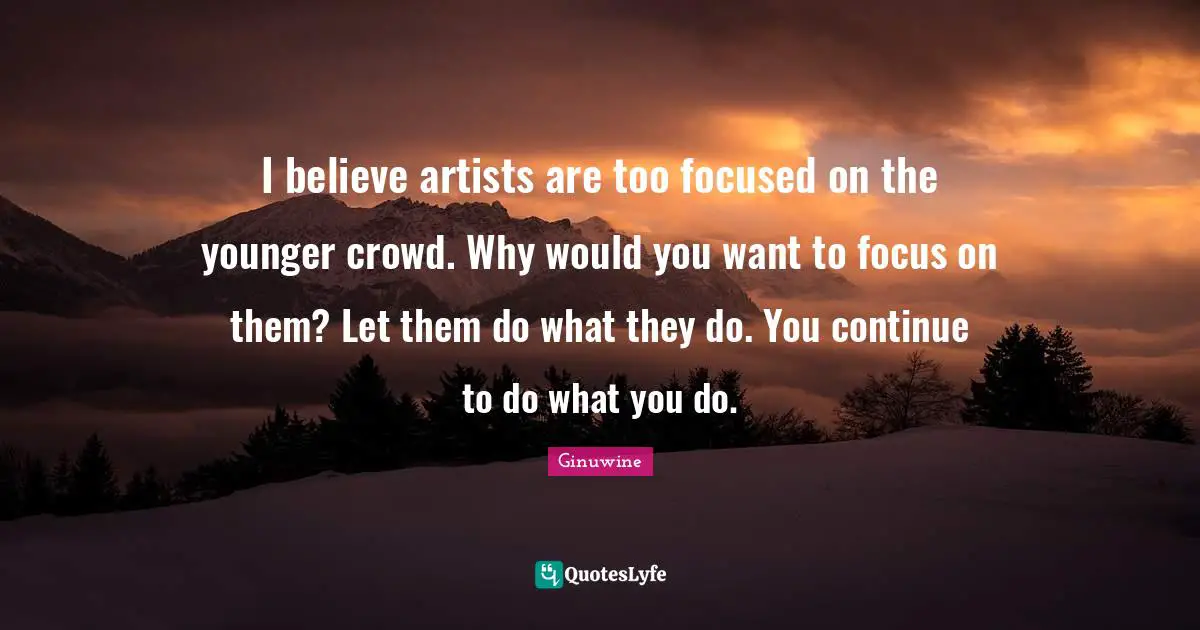 I believe artists are too focused on the younger crowd. Why would you want to focus on them? Let them do what they do. You continue to do what you do.