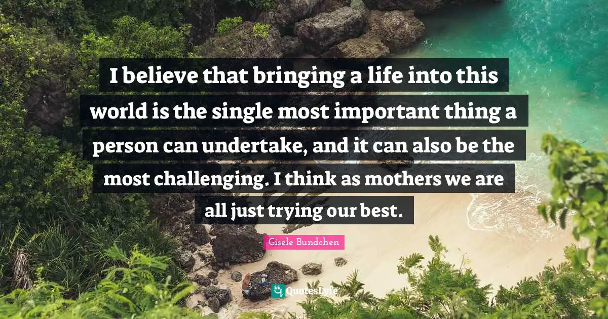 I believe that bringing a life into this world is the single most important thing a person can undertake, and it can also be the most challenging. I think as mothers we are all just trying our best.