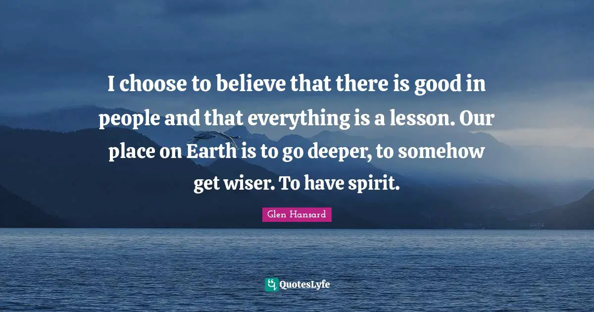 I choose to believe that there is good in people and that everything is a lesson. Our place on Earth is to go deeper, to somehow get wiser. To have spirit.