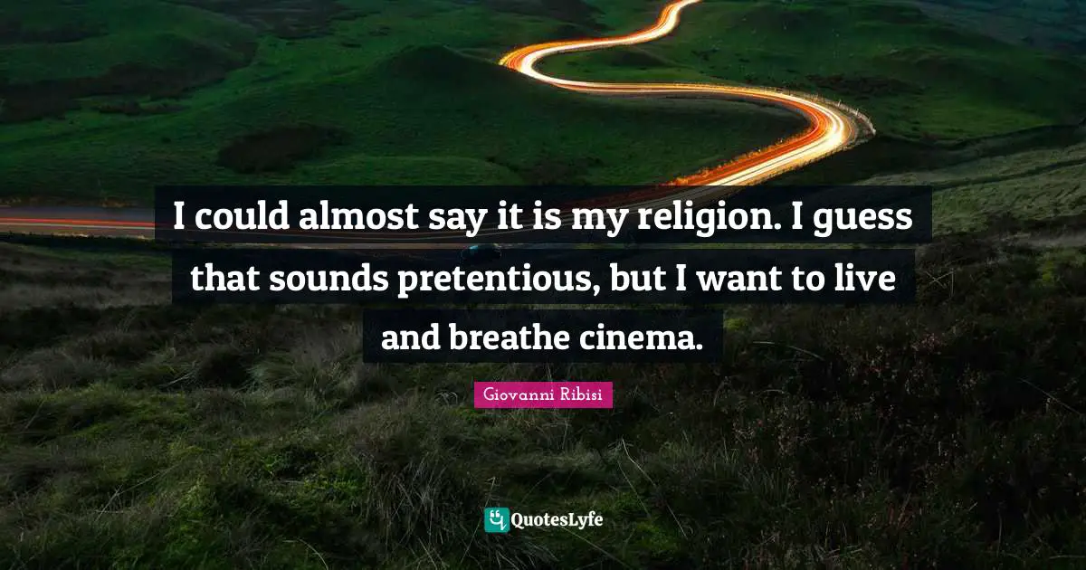 I could almost say it is my religion. I guess that sounds pretentious, but I want to live and breathe cinema.