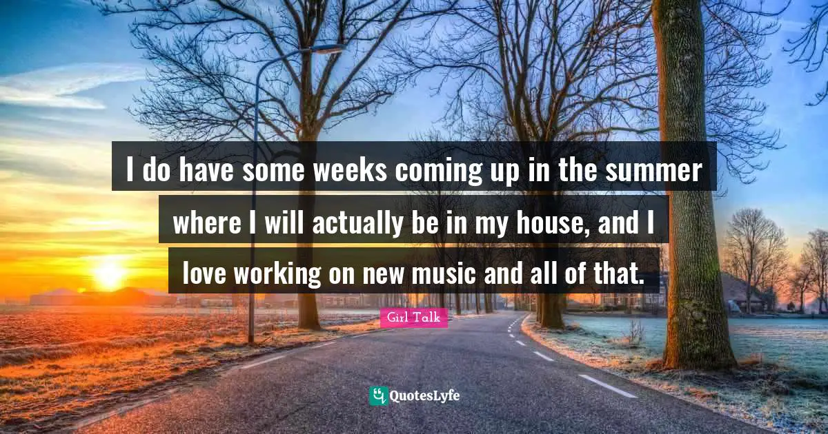 I do have some weeks coming up in the summer where I will actually be in my house, and I love working on new music and all of that.