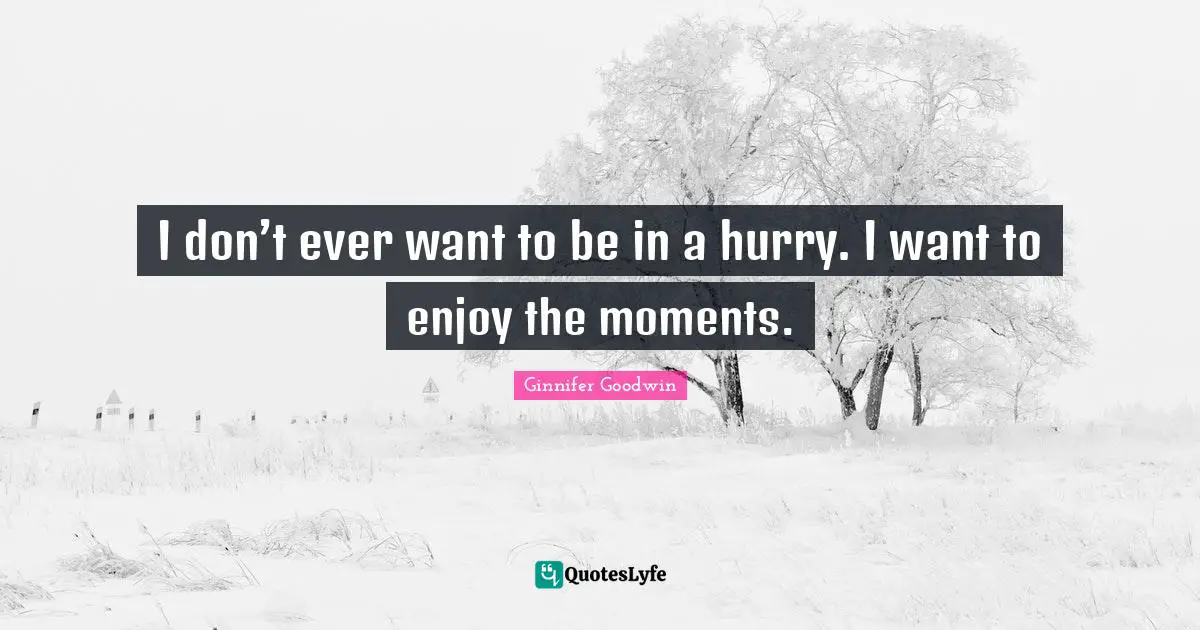 I don’t ever want to be in a hurry. I want to enjoy the moments.