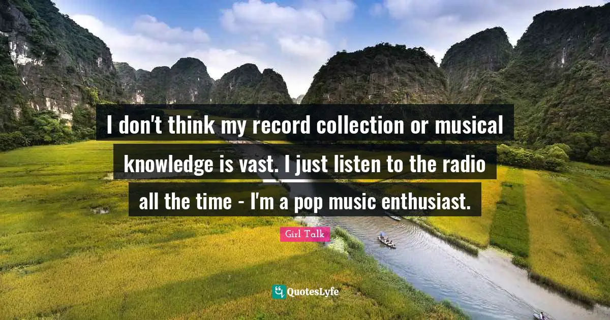 I don't think my record collection or musical knowledge is vast. I just listen to the radio all the time - I'm a pop music enthusiast.