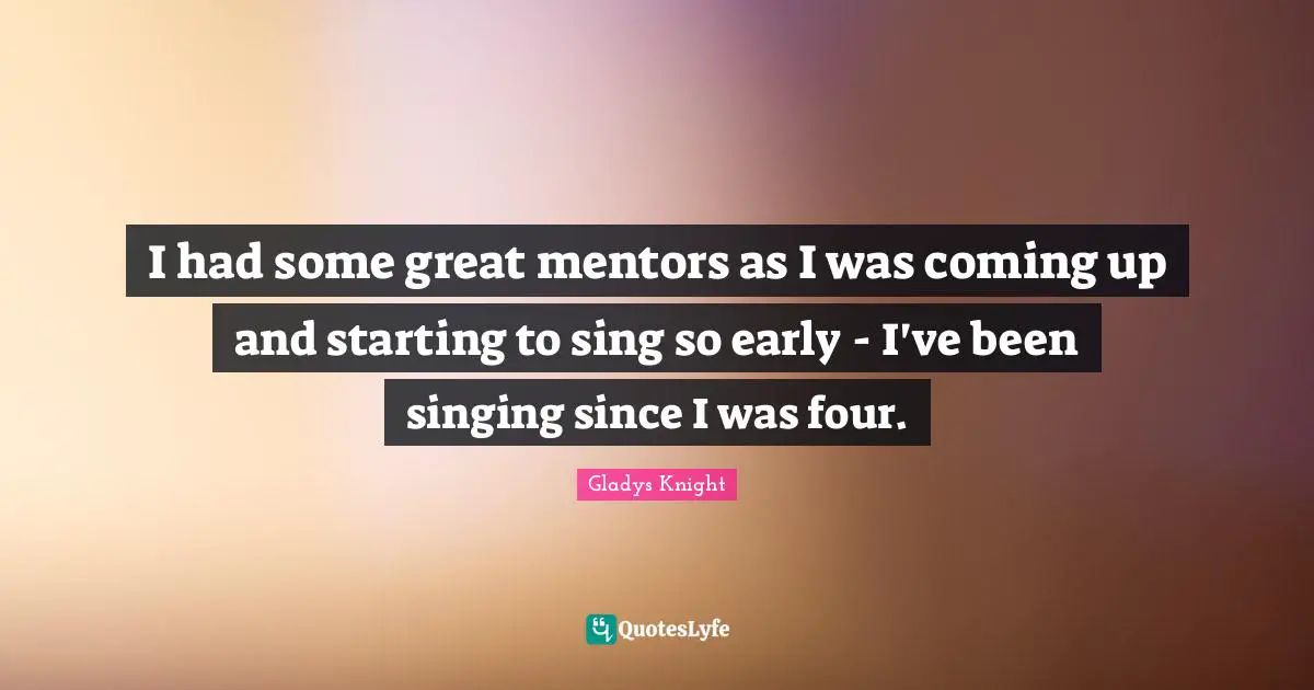 I had some great mentors as I was coming up and starting to sing so early - I've been singing since I was four.