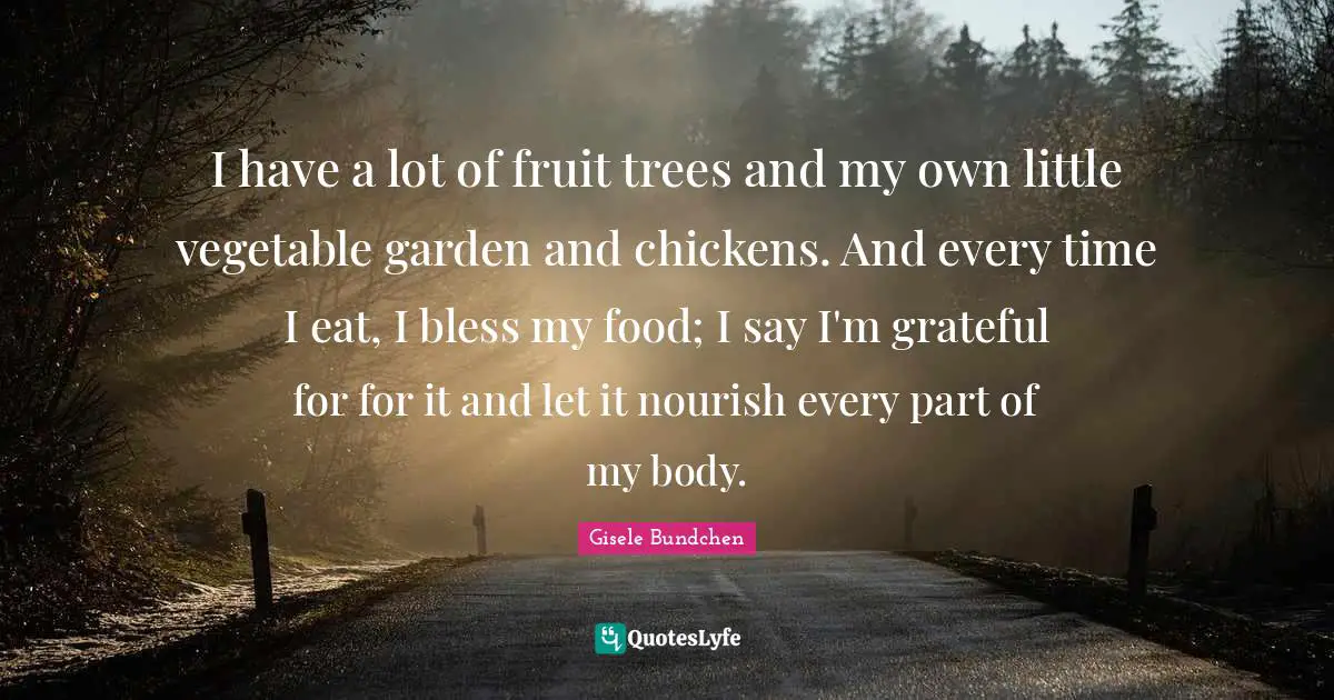I have a lot of fruit trees and my own little vegetable garden and chickens. And every time I eat, I bless my food; I say I'm grateful for for it and let it nourish every part of my body.