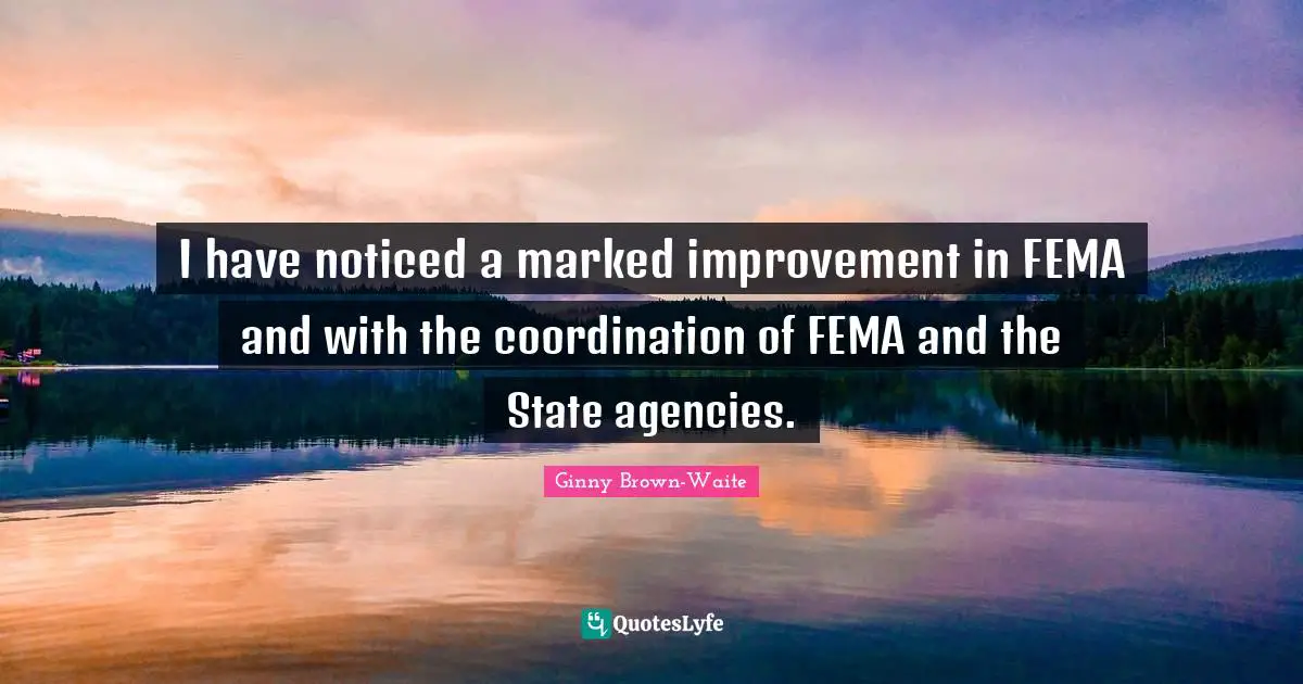 I have noticed a marked improvement in FEMA and with the coordination of FEMA and the State agencies.