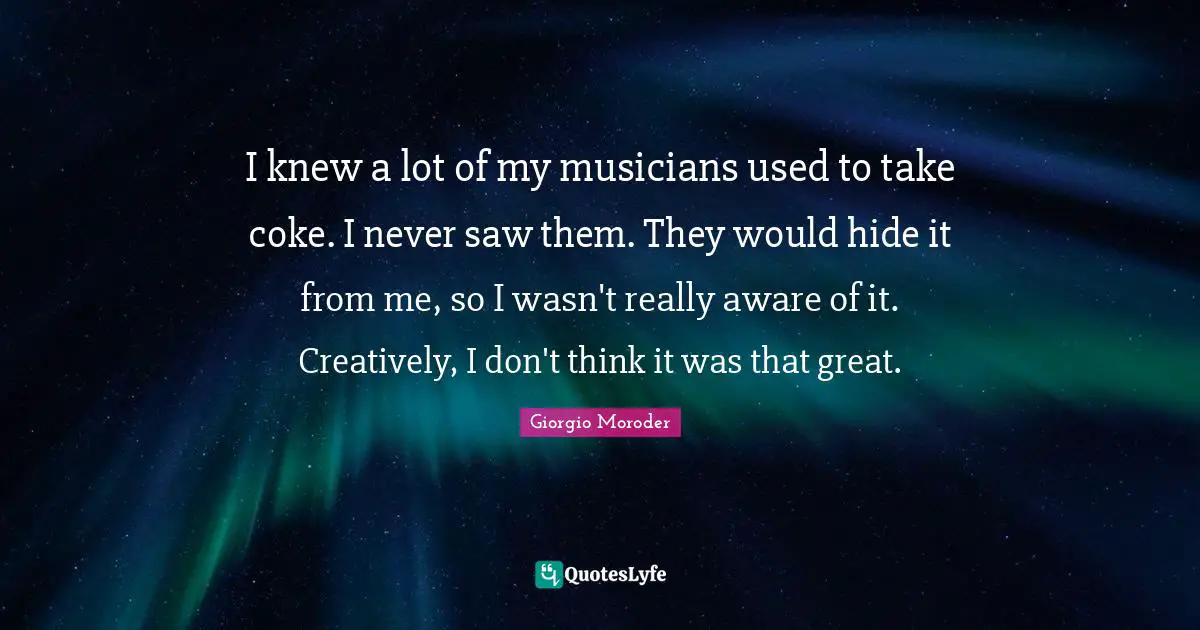 I knew a lot of my musicians used to take coke. I never saw them. They would hide it from me, so I wasn't really aware of it. Creatively, I don't think it was that great.