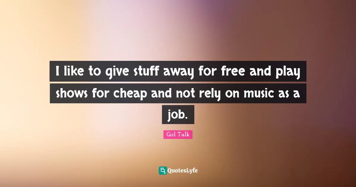 I like to give stuff away for free and play shows for cheap and not rely on music as a job.